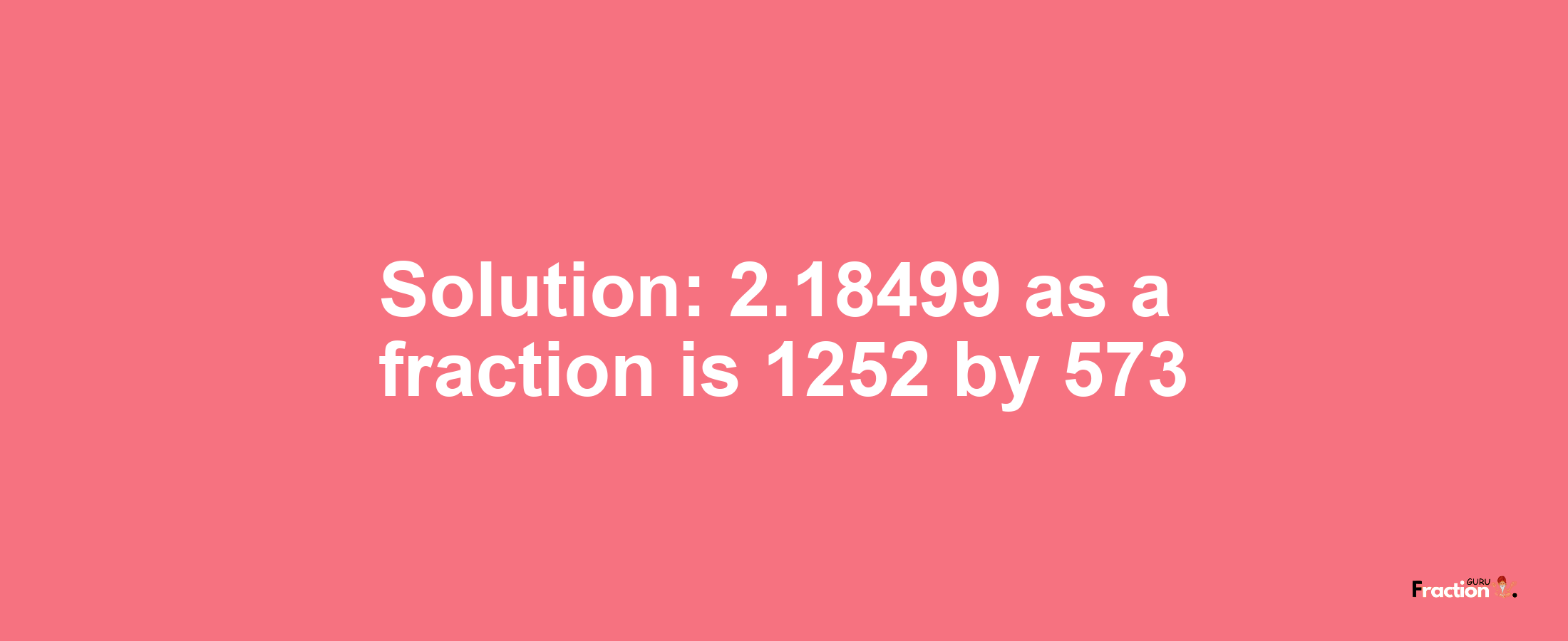 Solution:2.18499 as a fraction is 1252/573